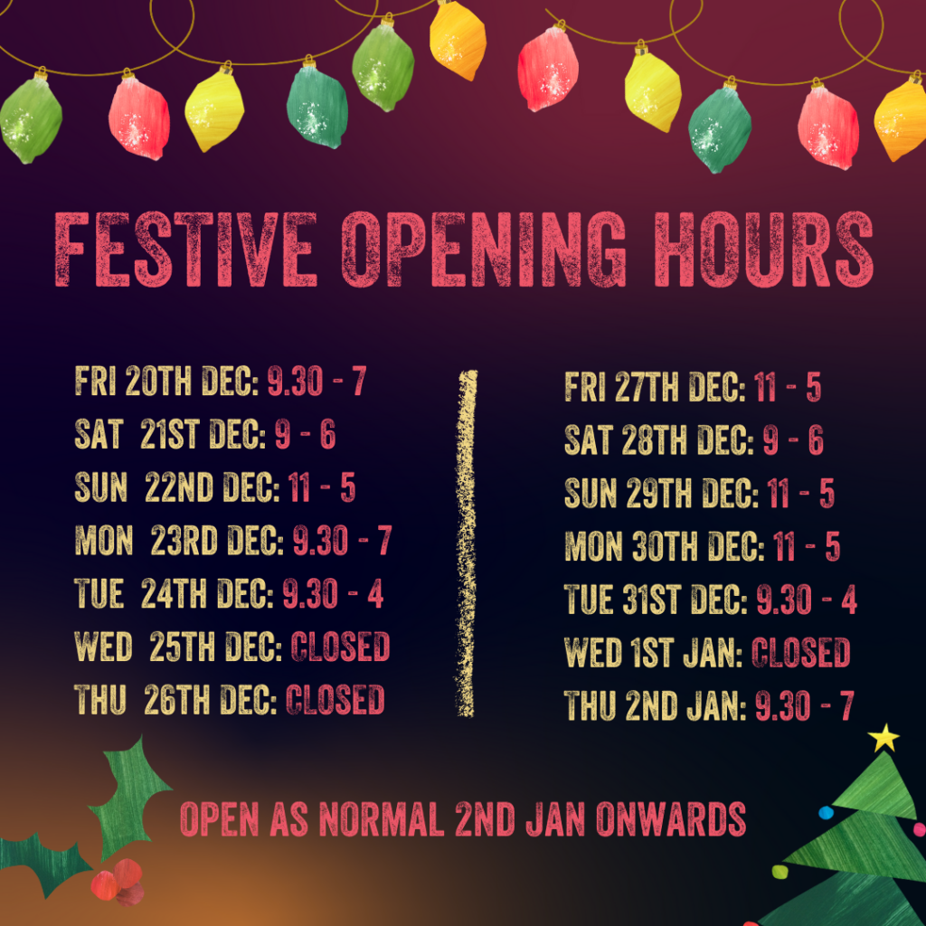 Fri 20th Dec: 9.30am-7pm
Sat 21st Dec: 9am-6pm
Sun 22nd Dec: 11am-5pm
Mon 23rd Dec: 9.30am-7pm
Tue 24th Dec: 9.30am-4pm
Wed 25th Dec: CLOSED 
Thu 26th Dec: CLOSED
Fri 27th Dec: 11am-5pm
Sat 28th Dec: 9am-6pm
Sun 29th Dec: 11am-5pm
Mon 30th Dec: 11am-5pm
Tue 31st Dec: 9.30am-4pm
Wed 1st Jan: CLOSED 
Open as normal from 2nd January onwards